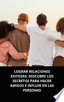 Libro LOGRAR RELACIONES EXITOSAS: DESCUBRE LOS SECRETOS PARA HACER AMIGOS E INFLUIR EN LAS PERSONAS